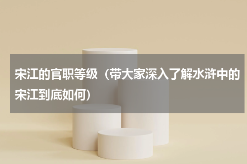 宋江的官职等级（带大家深入了解水浒中的宋江到底如何）