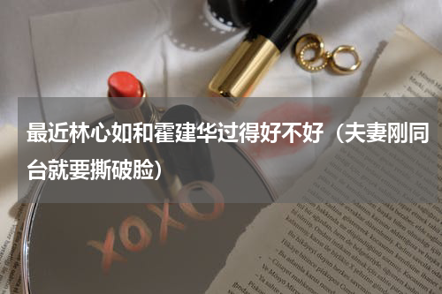 最近林心如和霍建华过得好不好（夫妻刚同台就要撕破脸）