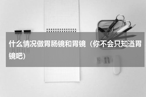 什么情况做胃肠镜和胃镜（你不会只知道胃镜吧）
