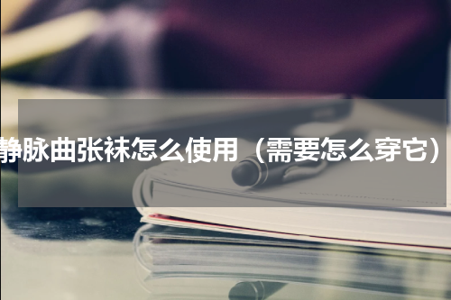 静脉曲张袜怎么使用（需要怎么穿它）