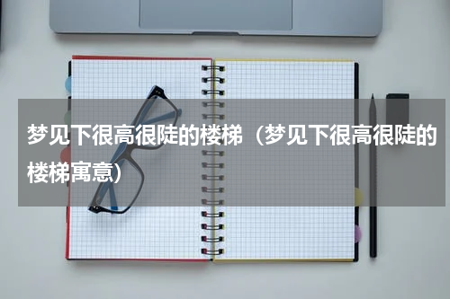梦见下很高很陡的楼梯（梦见下很高很陡的楼梯寓意）