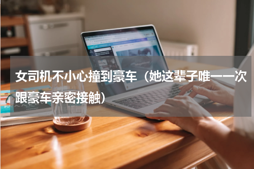 女司机不小心撞到豪车（她这辈子唯一一次跟豪车亲密接触）