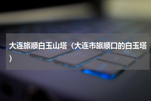 大连旅顺白玉山塔（大连市旅顺口的白玉塔）
