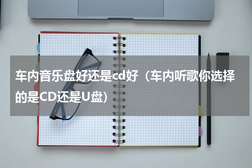 车内音乐盘好还是cd好（车内听歌你选择的是CD还是U盘）