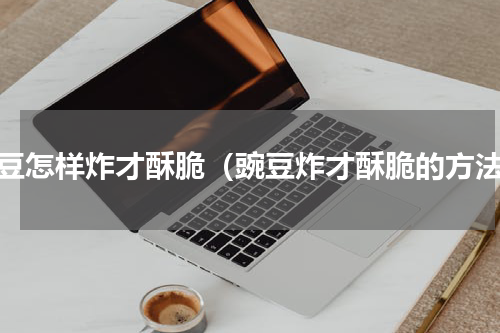 豌豆怎样炸才酥脆（豌豆炸才酥脆的方法）