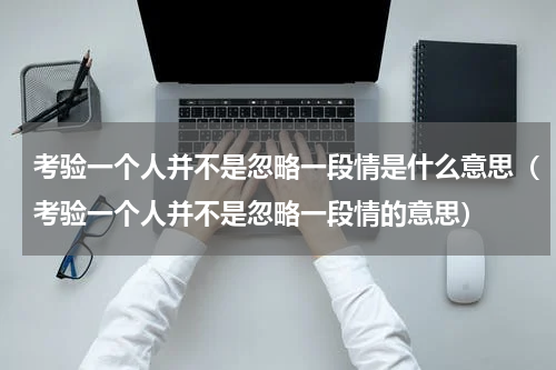 考验一个人并不是忽略一段情是什么意思（考验一个人并不是忽略一段情的意思）