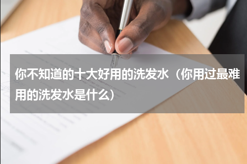 你不知道的十大好用的洗发水（你用过最难用的洗发水是什么）