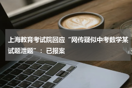 上海教育考试院回应“网传疑似中考数学某试题泄题”：已报案