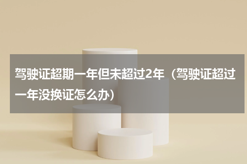驾驶证超期一年但未超过2年（驾驶证超过一年没换证怎么办）