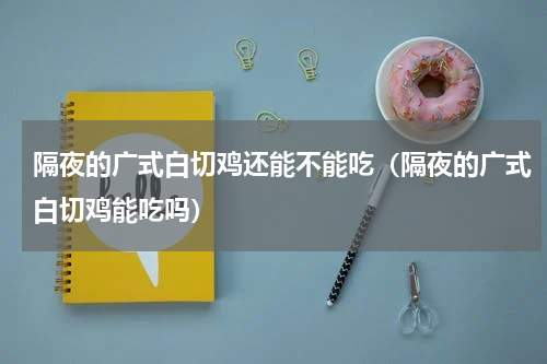 隔夜的广式白切鸡还能不能吃（隔夜的广式白切鸡能吃吗）