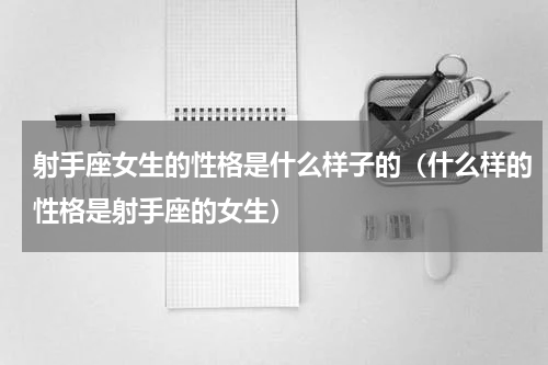 射手座女生的性格是什么样子的（什么样的性格是射手座的女生）