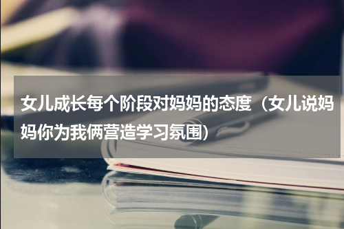 女儿成长每个阶段对妈妈的态度（女儿说妈妈你为我俩营造学习氛围）