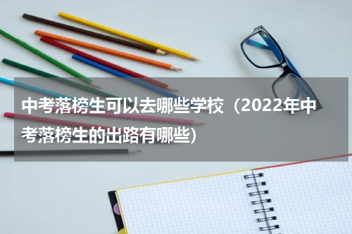 中考落榜生可以去哪些学校（2022年中考落榜生的出路有哪些）