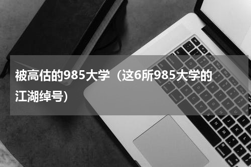 被高估的985大学（这6所985大学的江湖绰号）