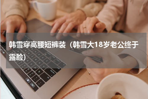 韩雪穿高腰短裤装（韩雪大18岁老公终于露脸）