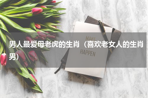 男人最爱母老虎的生肖（喜欢老女人的生肖男）