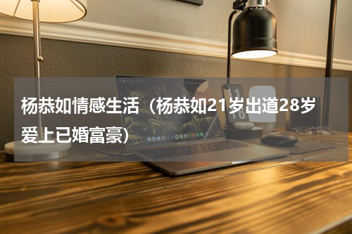 杨恭如情感生活（杨恭如21岁出道28岁爱上已婚富豪）