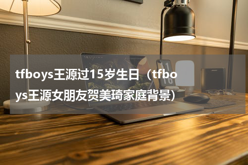 tfboys王源过15岁生日（tfboys王源女朋友贺美琦家庭背景）