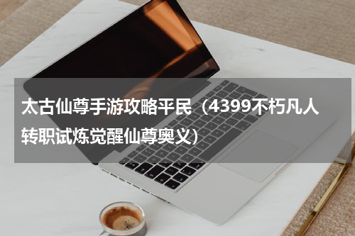 太古仙尊手游攻略平民（4399不朽凡人转职试炼觉醒仙尊奥义）