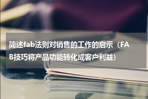 简述fab法则对销售的工作的启示（FAB技巧将产品功能转化成客户利益）