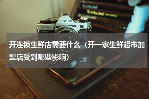 开连锁生鲜店需要什么（开一家生鲜超市加盟店受到哪些影响）