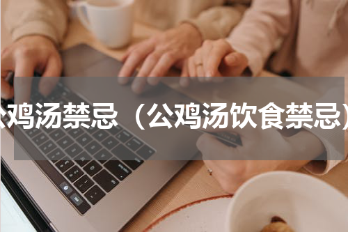 公鸡汤禁忌（公鸡汤饮食禁忌）