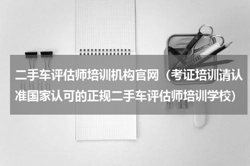 二手车评估师培训机构官网（考证培训请认准国家认可的正规二手车评估师培训学校）