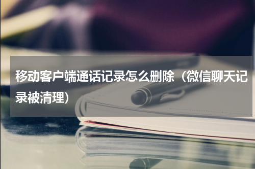 移动客户端通话记录怎么删除（微信聊天记录被清理）