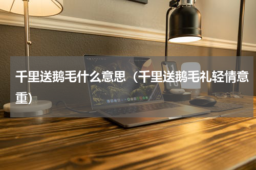 千里送鹅毛什么意思（千里送鹅毛礼轻情意重）