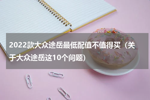 2022款大众途岳最低配值不值得买（关于大众途岳这10个问题）