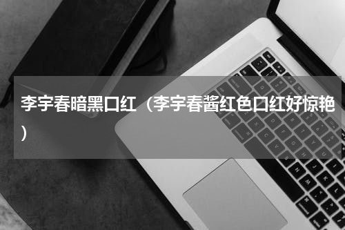 李宇春暗黑口红（李宇春酱红色口红好惊艳）