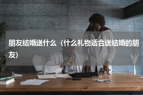 朋友结婚送什么（什么礼物适合送结婚的朋友）