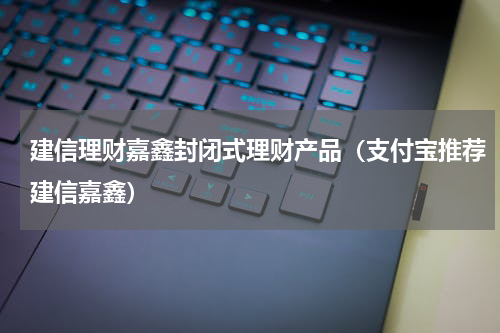 建信理财嘉鑫封闭式理财产品（支付宝推荐建信嘉鑫）