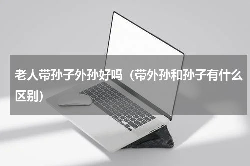 老人带孙子外孙好吗（带外孙和孙子有什么区别）