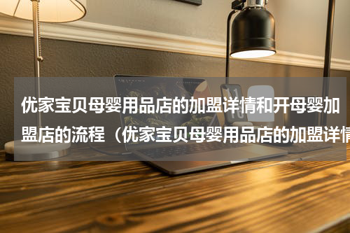 优家宝贝母婴用品店的加盟详情和开母婴加盟店的流程（优家宝贝母婴用品店的加盟详情和开母婴加盟店的流程）