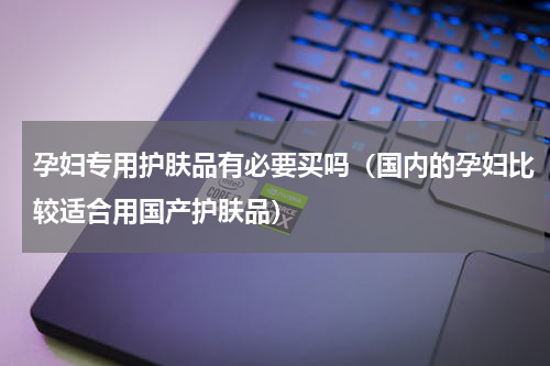 孕妇专用护肤品有必要买吗（国内的孕妇比较适合用国产护肤品）