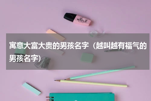 寓意大富大贵的男孩名字（越叫越有福气的男孩名字）