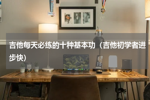 吉他每天必练的十种基本功（吉他初学者进步快）