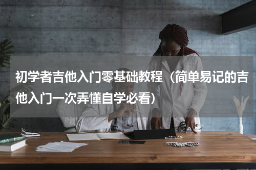 初学者吉他入门零基础教程（简单易记的吉他入门一次弄懂自学必看）