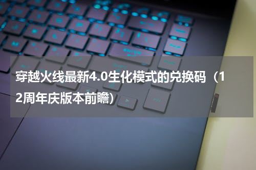 穿越火线最新4.0生化模式的兑换码（12周年庆版本前瞻）