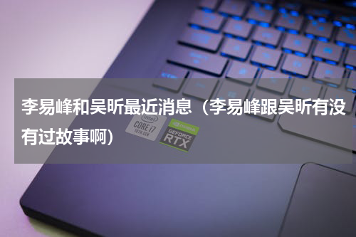 李易峰和吴昕最近消息（李易峰跟吴昕有没有过故事啊）
