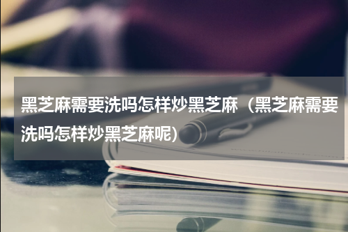 黑芝麻需要洗吗怎样炒黑芝麻（黑芝麻需要洗吗怎样炒黑芝麻呢）