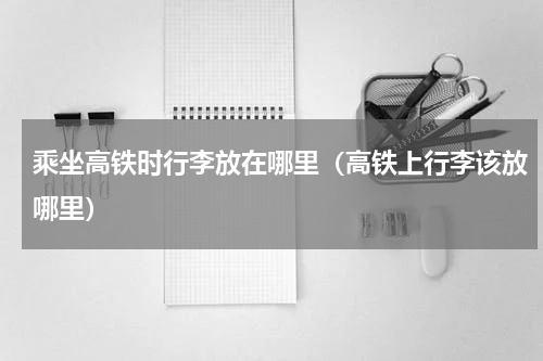 乘坐高铁时行李放在哪里（高铁上行李该放哪里）