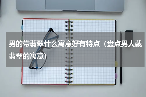 男的带翡翠什么寓意好有特点（盘点男人戴翡翠的寓意）