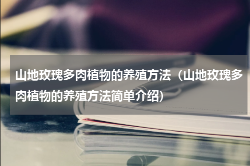 山地玫瑰多肉植物的养殖方法（山地玫瑰多肉植物的养殖方法简单介绍）