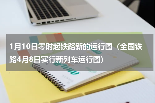 1月10日零时起铁路新的运行图（全国铁路4月8日实行新列车运行图）
