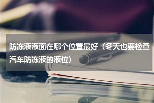防冻液液面在哪个位置最好（冬天也要检查汽车防冻液的液位）