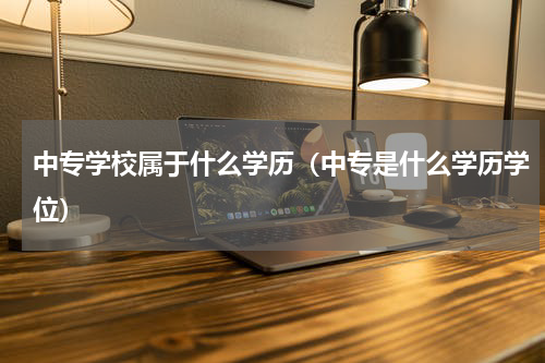 中专学校属于什么学历（中专是什么学历学位）