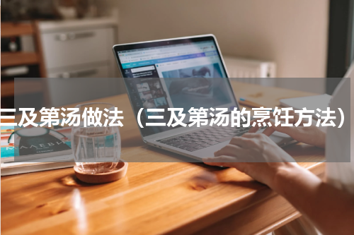 三及第汤做法（三及第汤的烹饪方法）