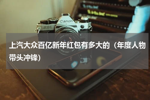 上汽大众百亿新年红包有多大的（年度人物带头冲锋）